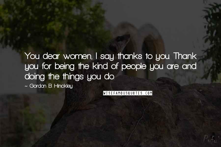 Gordon B. Hinckley Quotes: You dear women, I say thanks to you. Thank you for being the kind of people you are and doing the things you do.