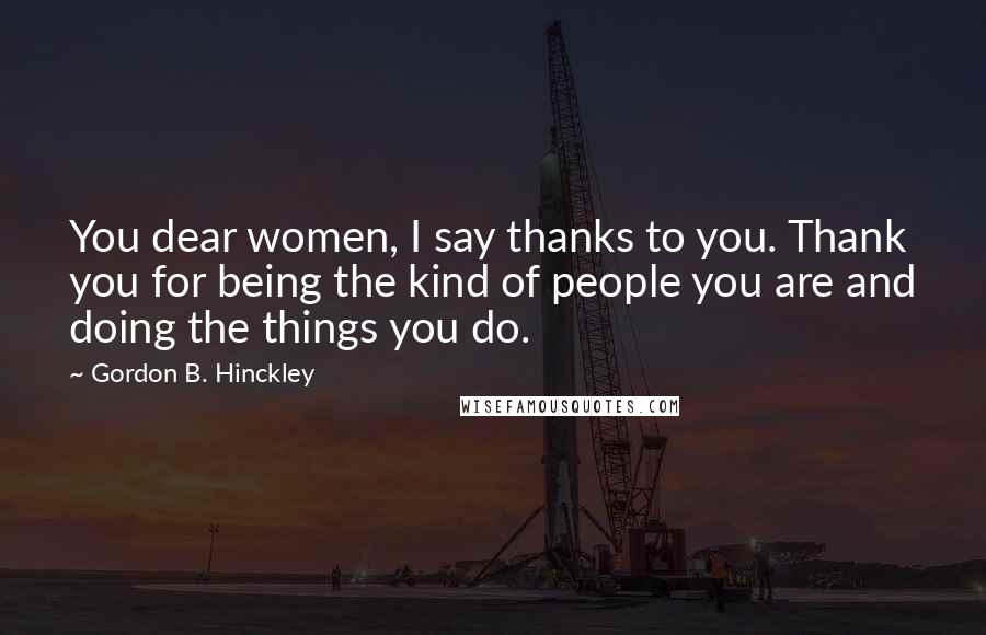 Gordon B. Hinckley Quotes: You dear women, I say thanks to you. Thank you for being the kind of people you are and doing the things you do.