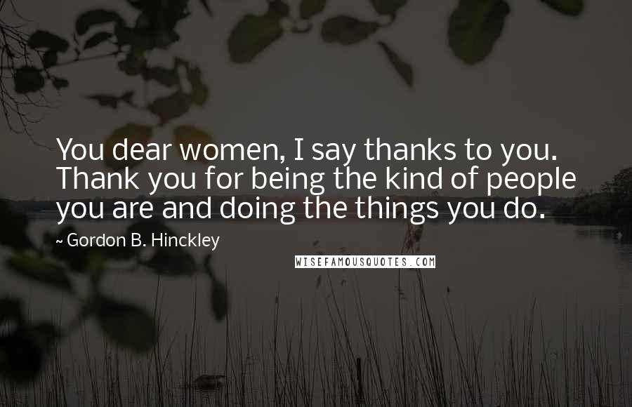 Gordon B. Hinckley Quotes: You dear women, I say thanks to you. Thank you for being the kind of people you are and doing the things you do.