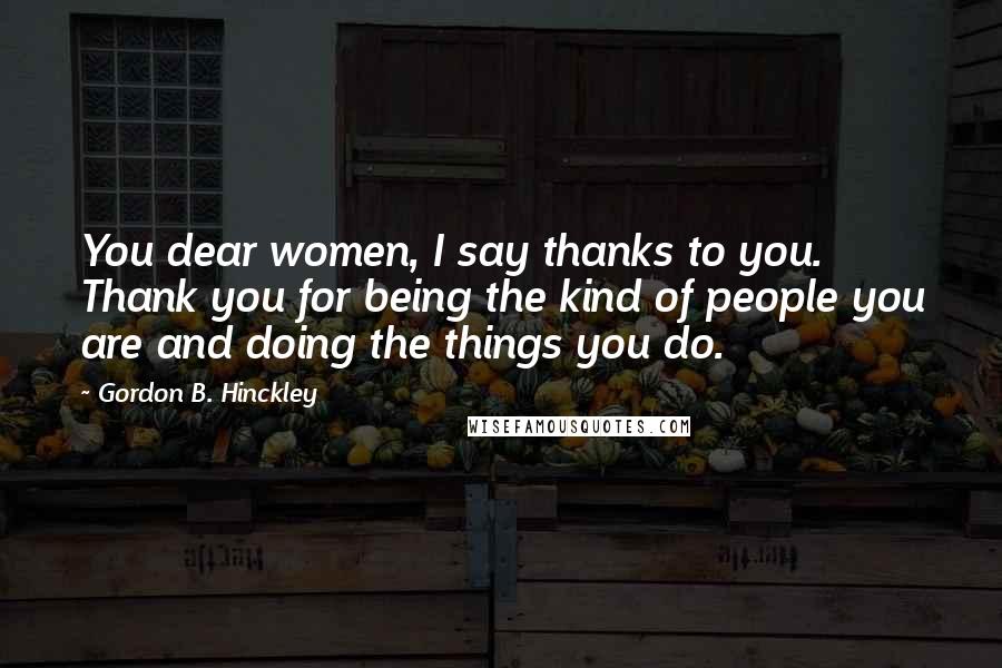 Gordon B. Hinckley Quotes: You dear women, I say thanks to you. Thank you for being the kind of people you are and doing the things you do.