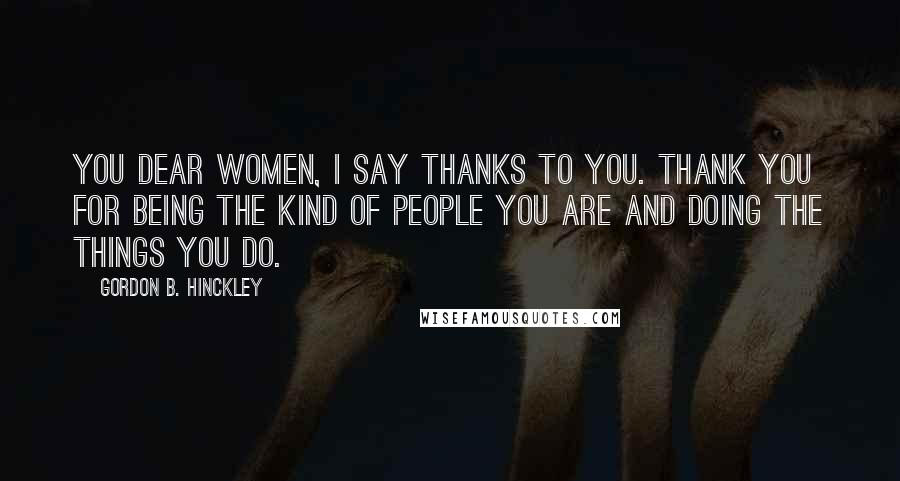 Gordon B. Hinckley Quotes: You dear women, I say thanks to you. Thank you for being the kind of people you are and doing the things you do.