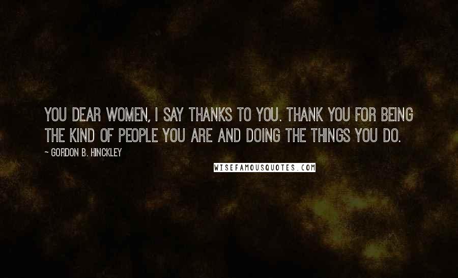 Gordon B. Hinckley Quotes: You dear women, I say thanks to you. Thank you for being the kind of people you are and doing the things you do.