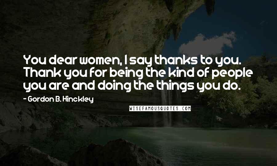 Gordon B. Hinckley Quotes: You dear women, I say thanks to you. Thank you for being the kind of people you are and doing the things you do.