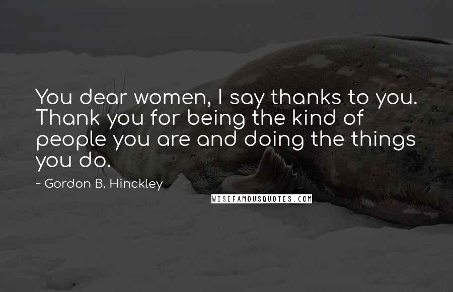 Gordon B. Hinckley Quotes: You dear women, I say thanks to you. Thank you for being the kind of people you are and doing the things you do.