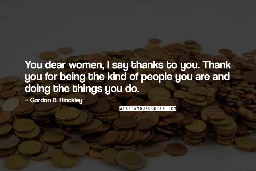 Gordon B. Hinckley Quotes: You dear women, I say thanks to you. Thank you for being the kind of people you are and doing the things you do.