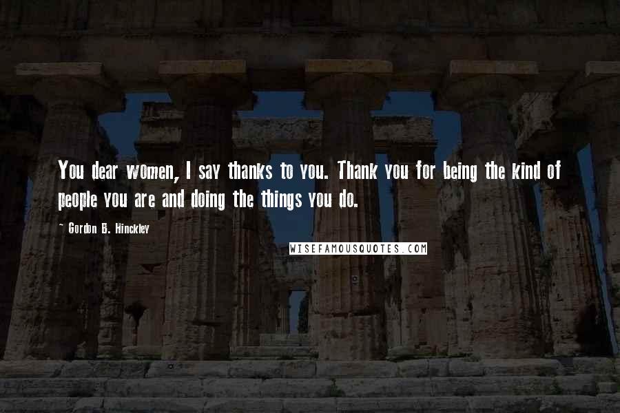 Gordon B. Hinckley Quotes: You dear women, I say thanks to you. Thank you for being the kind of people you are and doing the things you do.