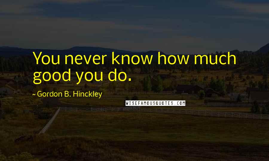 Gordon B. Hinckley Quotes: You never know how much good you do.