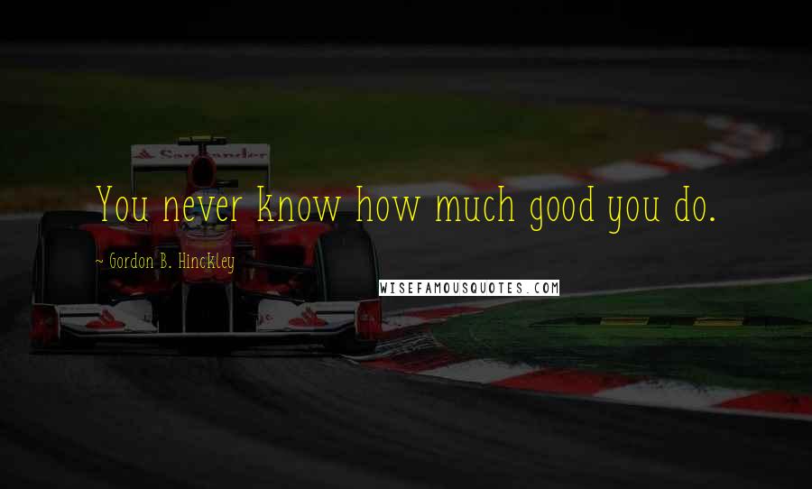 Gordon B. Hinckley Quotes: You never know how much good you do.