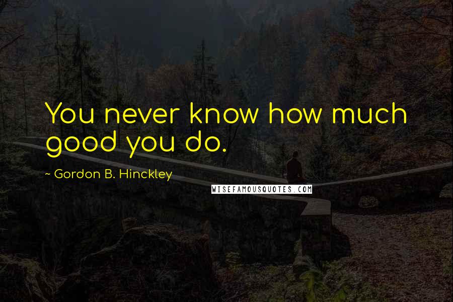 Gordon B. Hinckley Quotes: You never know how much good you do.