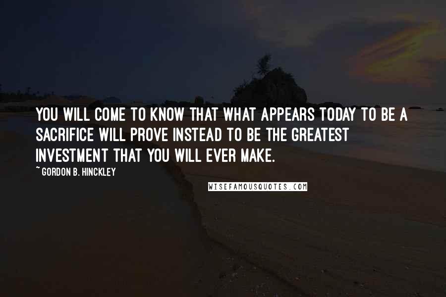 Gordon B. Hinckley Quotes: You will come to know that what appears today to be a sacrifice will prove instead to be the greatest investment that you will ever make.