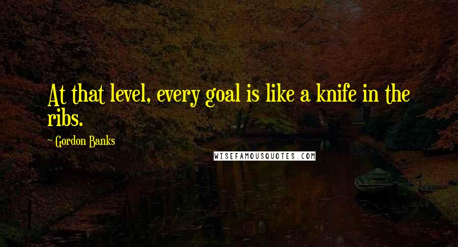 Gordon Banks Quotes: At that level, every goal is like a knife in the ribs.