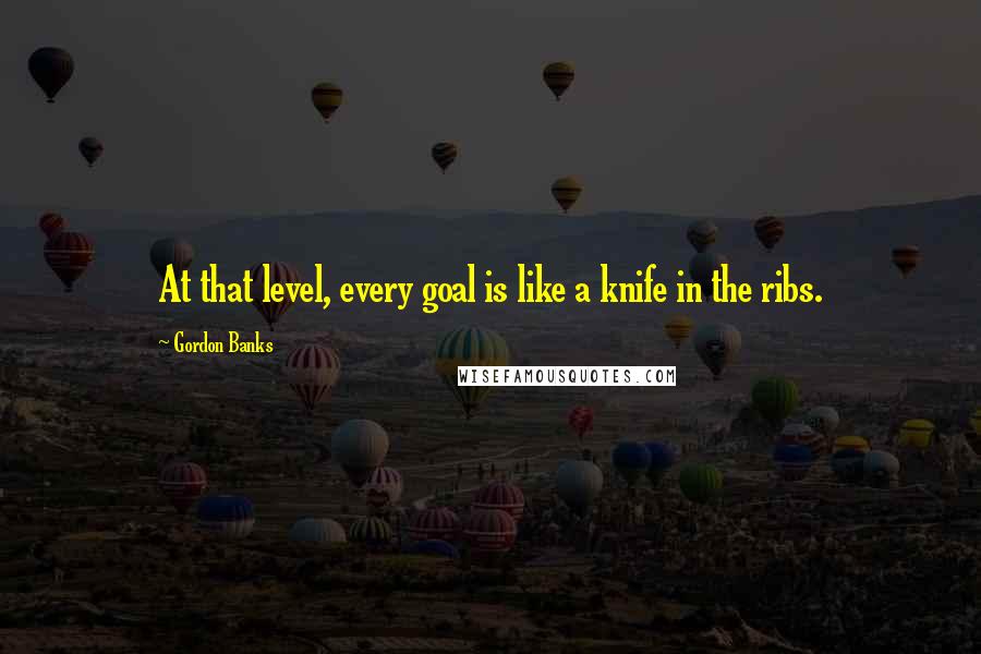 Gordon Banks Quotes: At that level, every goal is like a knife in the ribs.