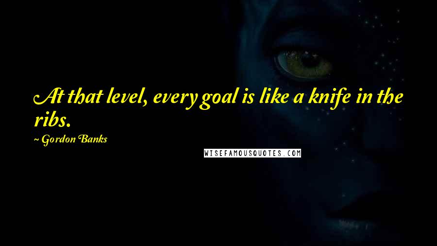 Gordon Banks Quotes: At that level, every goal is like a knife in the ribs.