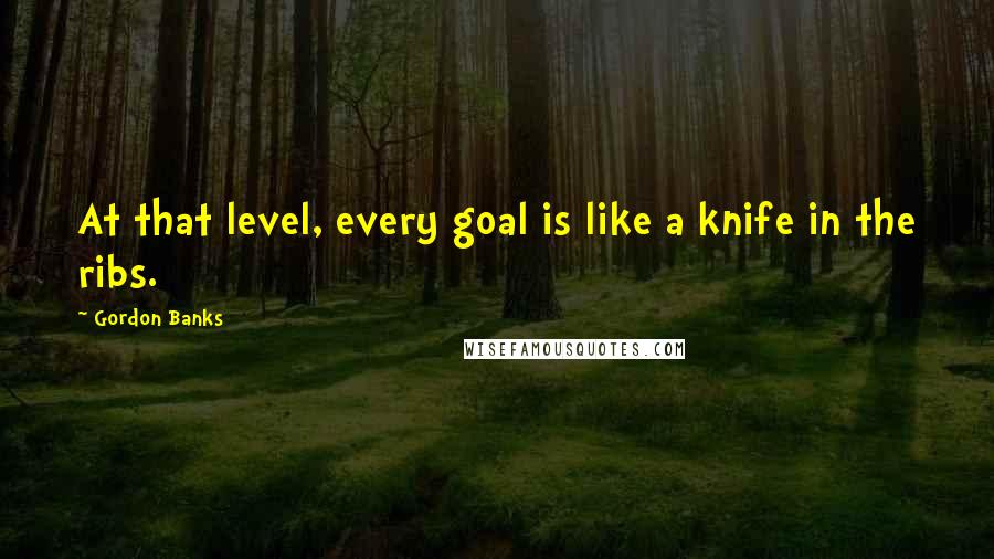 Gordon Banks Quotes: At that level, every goal is like a knife in the ribs.
