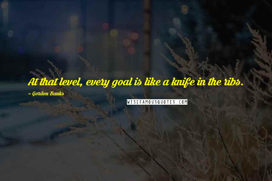 Gordon Banks Quotes: At that level, every goal is like a knife in the ribs.