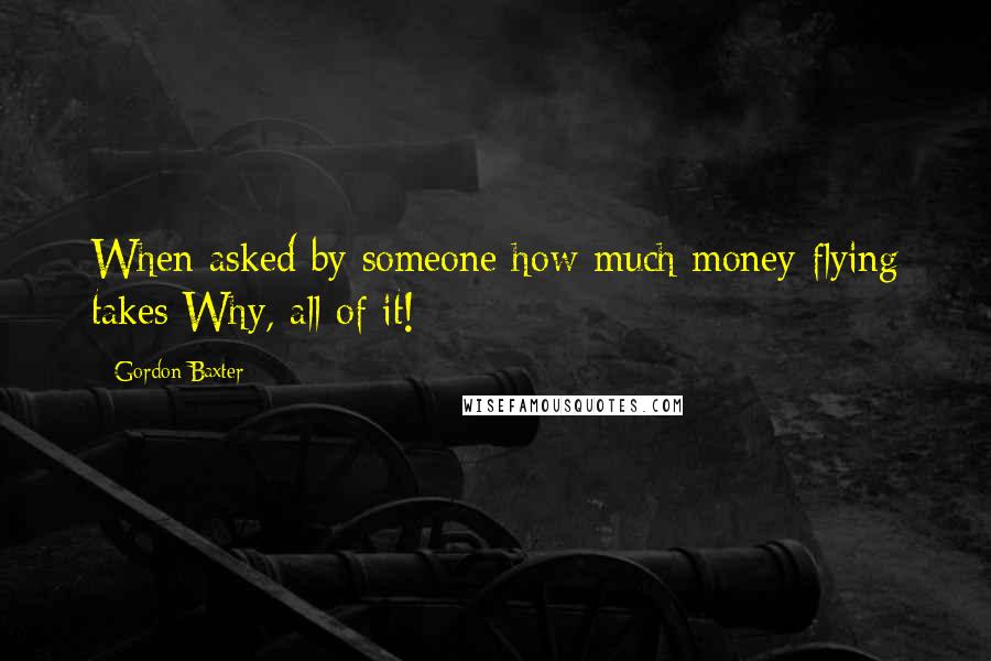 Gordon Baxter Quotes: When asked by someone how much money flying takes:Why, all of it!