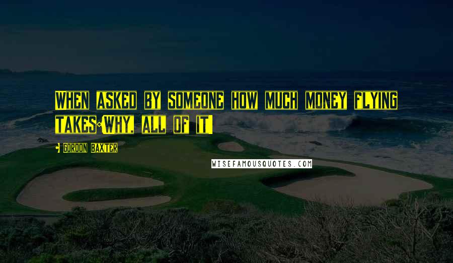 Gordon Baxter Quotes: When asked by someone how much money flying takes:Why, all of it!