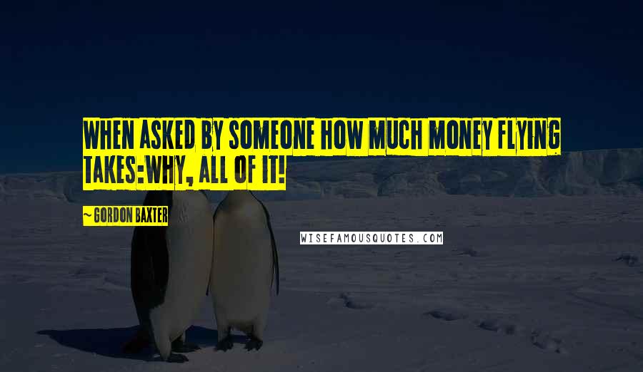 Gordon Baxter Quotes: When asked by someone how much money flying takes:Why, all of it!