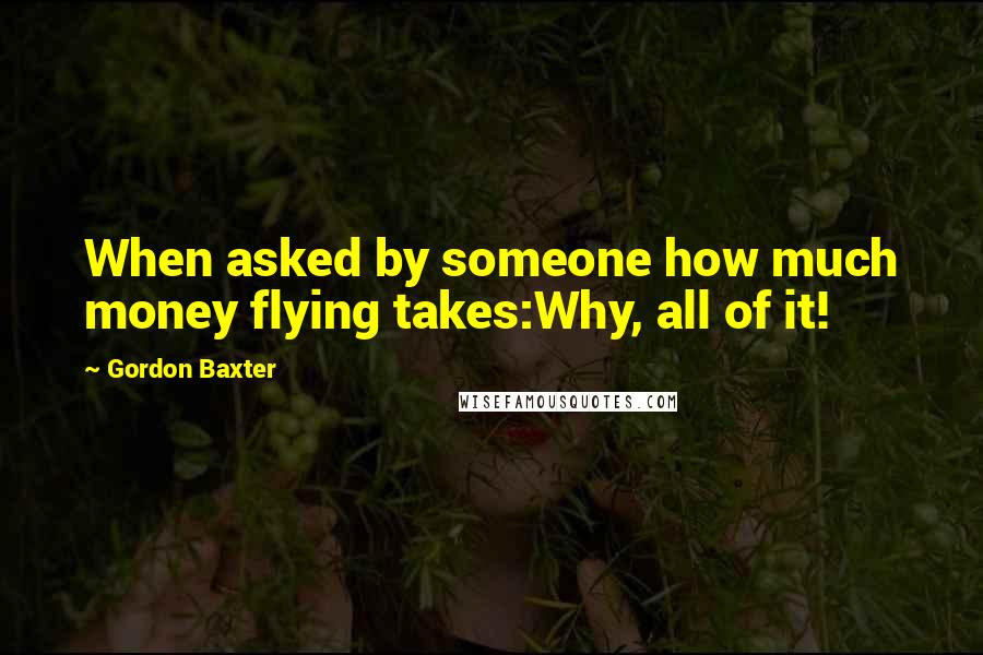 Gordon Baxter Quotes: When asked by someone how much money flying takes:Why, all of it!