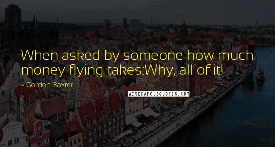 Gordon Baxter Quotes: When asked by someone how much money flying takes:Why, all of it!