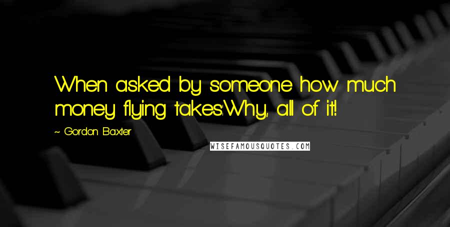 Gordon Baxter Quotes: When asked by someone how much money flying takes:Why, all of it!