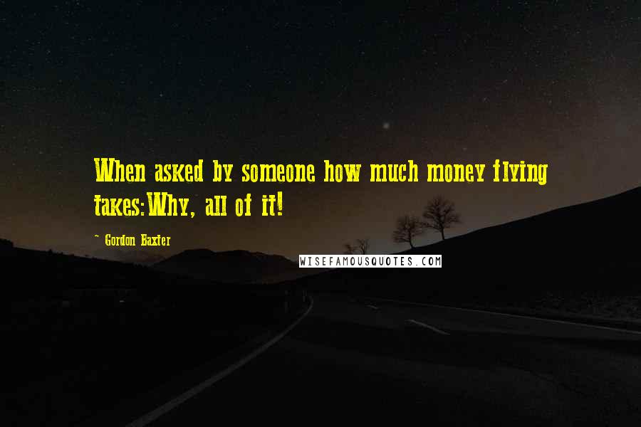 Gordon Baxter Quotes: When asked by someone how much money flying takes:Why, all of it!