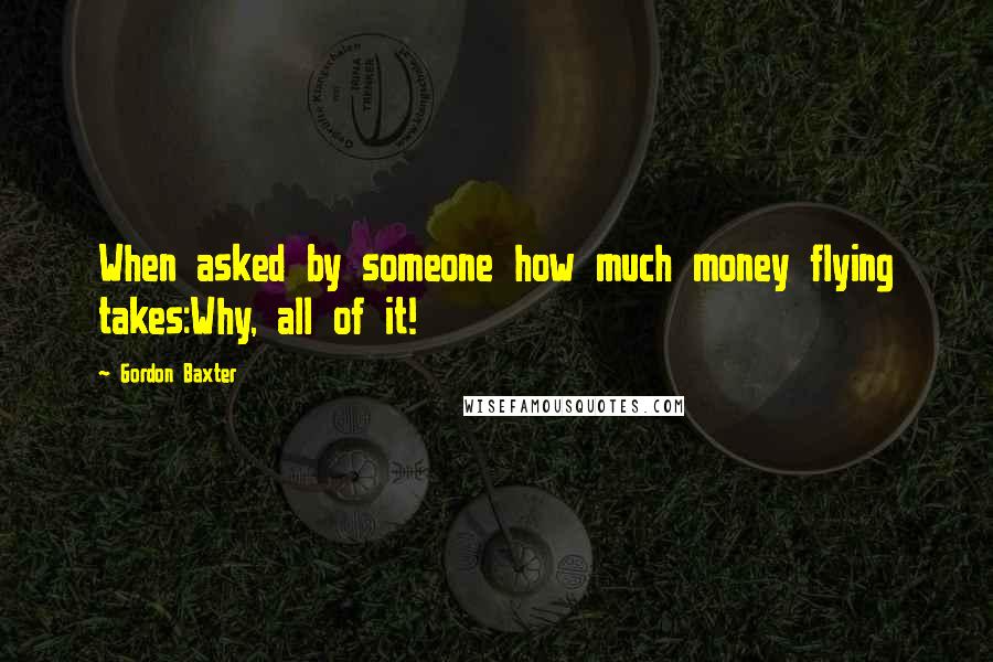 Gordon Baxter Quotes: When asked by someone how much money flying takes:Why, all of it!