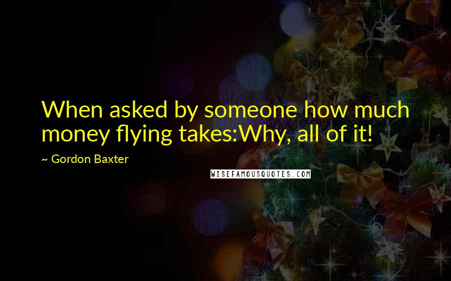 Gordon Baxter Quotes: When asked by someone how much money flying takes:Why, all of it!