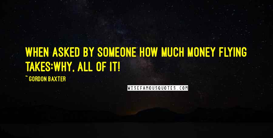 Gordon Baxter Quotes: When asked by someone how much money flying takes:Why, all of it!