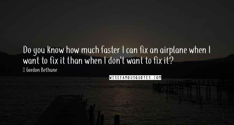 Gordon Bethune Quotes: Do you know how much faster I can fix an airplane when I want to fix it than when I don't want to fix it?