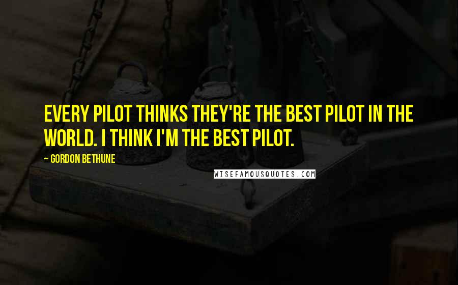 Gordon Bethune Quotes: Every pilot thinks they're the best pilot in the world. I think I'm the best pilot.