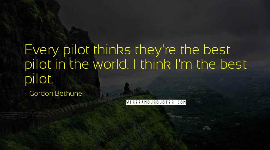 Gordon Bethune Quotes: Every pilot thinks they're the best pilot in the world. I think I'm the best pilot.