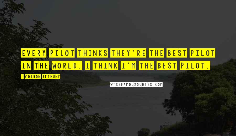 Gordon Bethune Quotes: Every pilot thinks they're the best pilot in the world. I think I'm the best pilot.