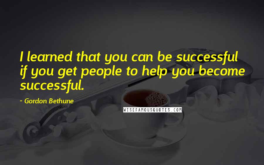 Gordon Bethune Quotes: I learned that you can be successful if you get people to help you become successful.