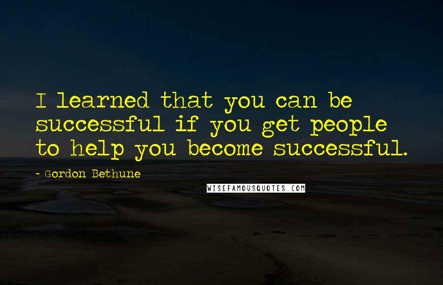 Gordon Bethune Quotes: I learned that you can be successful if you get people to help you become successful.