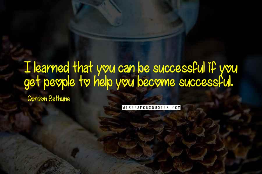 Gordon Bethune Quotes: I learned that you can be successful if you get people to help you become successful.