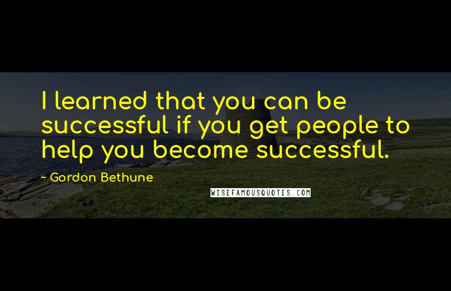 Gordon Bethune Quotes: I learned that you can be successful if you get people to help you become successful.