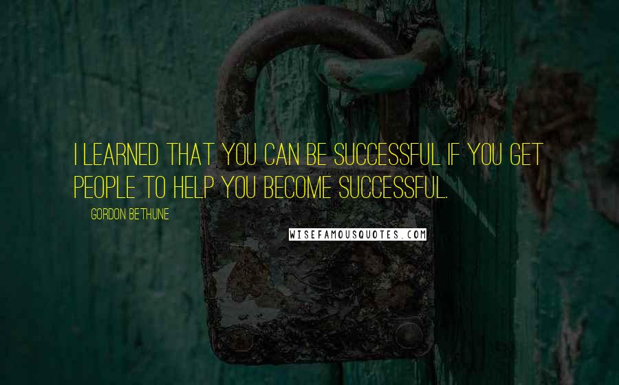 Gordon Bethune Quotes: I learned that you can be successful if you get people to help you become successful.