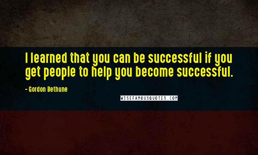 Gordon Bethune Quotes: I learned that you can be successful if you get people to help you become successful.