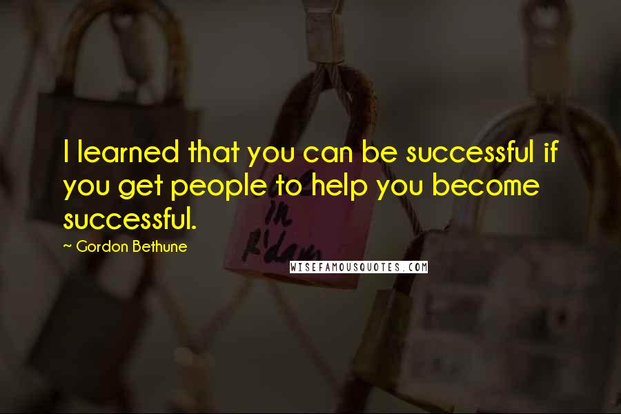 Gordon Bethune Quotes: I learned that you can be successful if you get people to help you become successful.