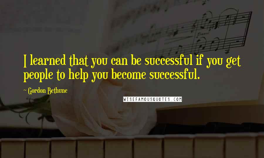 Gordon Bethune Quotes: I learned that you can be successful if you get people to help you become successful.