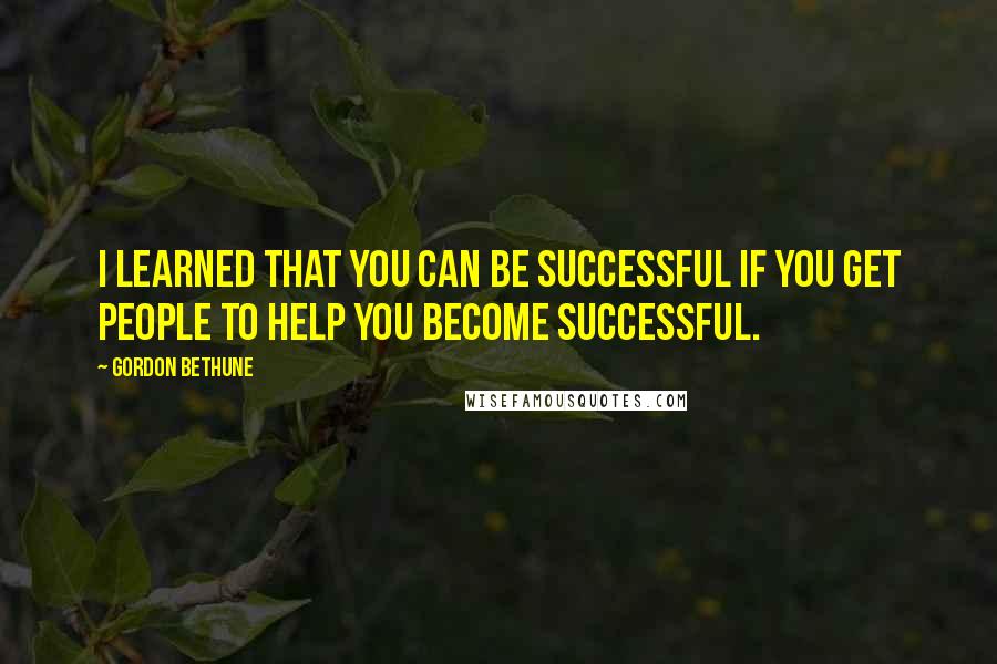 Gordon Bethune Quotes: I learned that you can be successful if you get people to help you become successful.