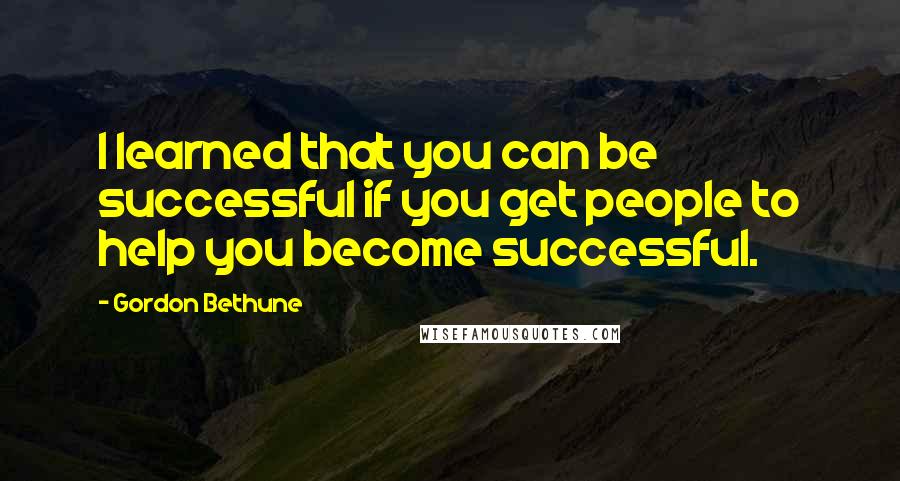 Gordon Bethune Quotes: I learned that you can be successful if you get people to help you become successful.