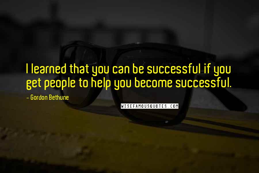 Gordon Bethune Quotes: I learned that you can be successful if you get people to help you become successful.