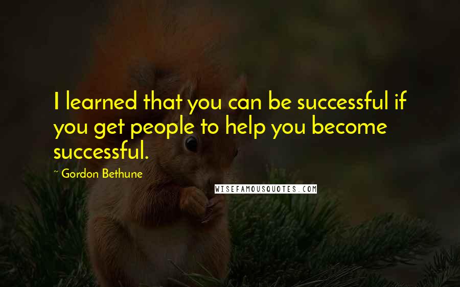 Gordon Bethune Quotes: I learned that you can be successful if you get people to help you become successful.