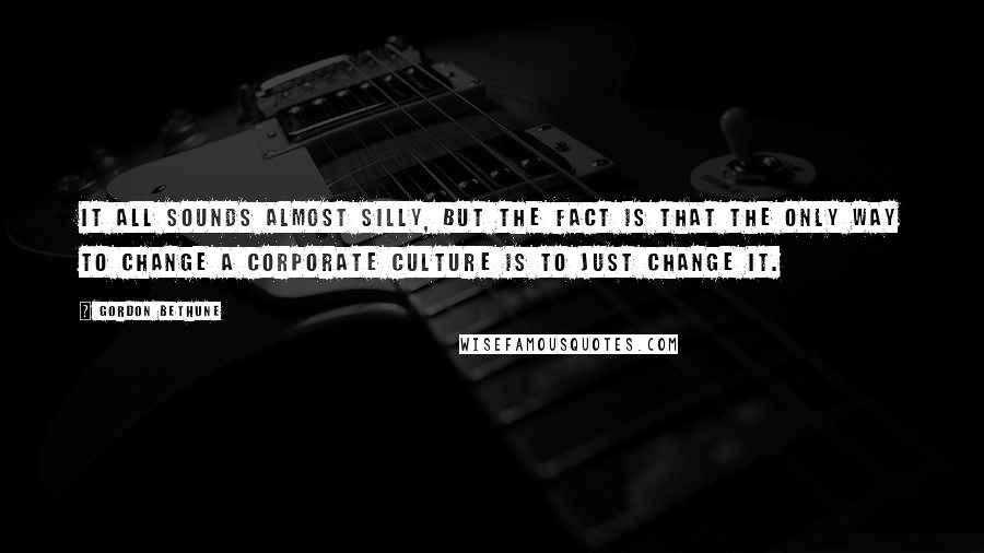 Gordon Bethune Quotes: It all sounds almost silly, but the fact is that the only way to change a corporate culture is to just change it.