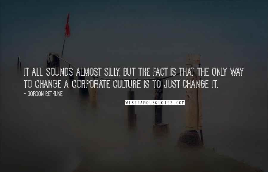 Gordon Bethune Quotes: It all sounds almost silly, but the fact is that the only way to change a corporate culture is to just change it.