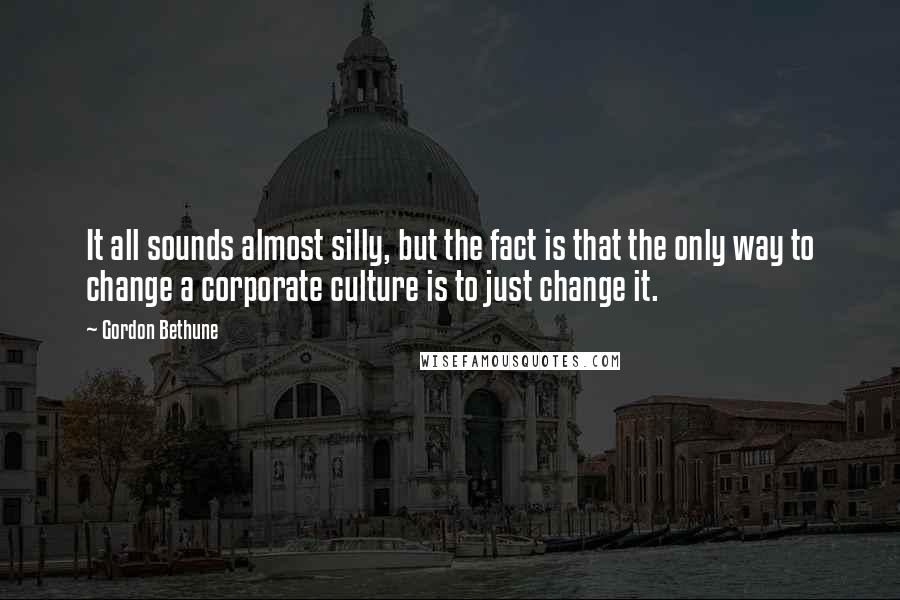 Gordon Bethune Quotes: It all sounds almost silly, but the fact is that the only way to change a corporate culture is to just change it.