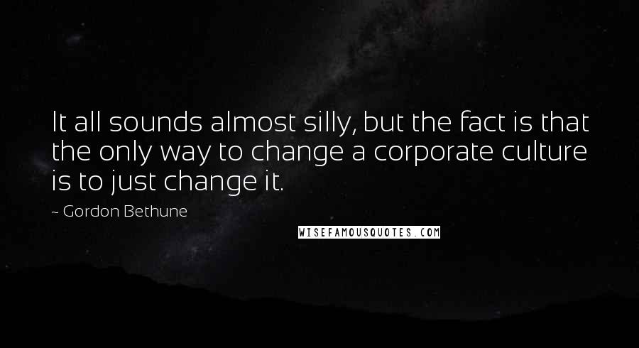 Gordon Bethune Quotes: It all sounds almost silly, but the fact is that the only way to change a corporate culture is to just change it.