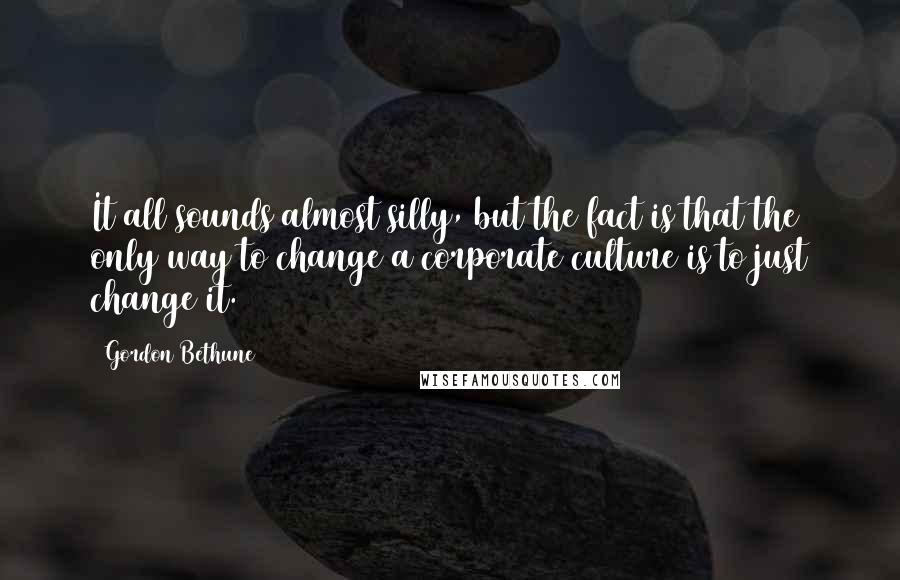 Gordon Bethune Quotes: It all sounds almost silly, but the fact is that the only way to change a corporate culture is to just change it.